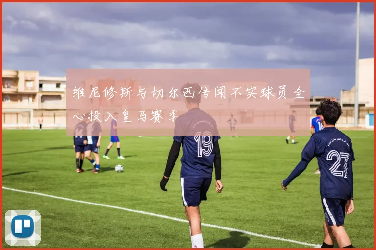 维尼修斯与切尔西传闻不实球员全心投入皇马赛季