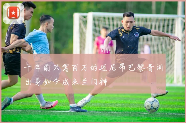 十年前只需百万的迈尼昂巴黎青训出身如今成米兰门神