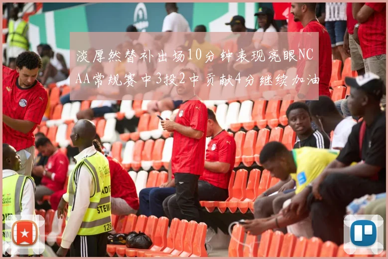 淡厚然替补出场10分钟表现亮眼NCAA常规赛中3投2中贡献4分继续加油