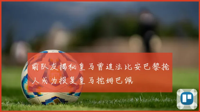 前队友揭秘皇马曾追法比安巴黎抢人或为报复皇马挖姆巴佩