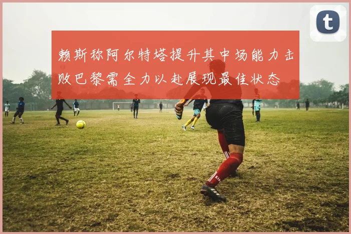 赖斯称阿尔特塔提升其中场能力击败巴黎需全力以赴展现最佳状态