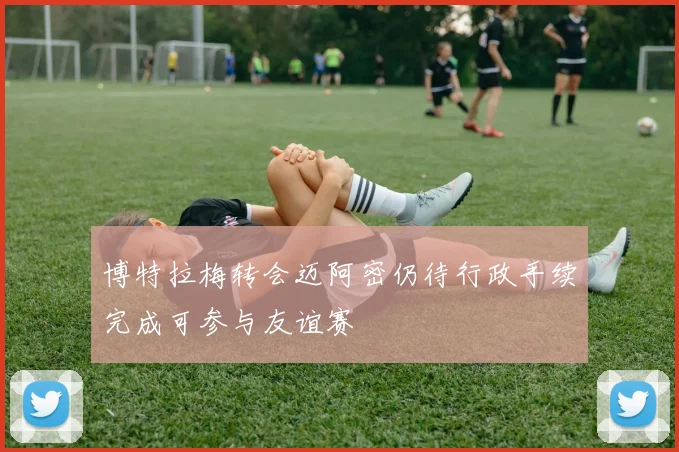 博特拉梅转会迈阿密仍待行政手续完成可参与友谊赛