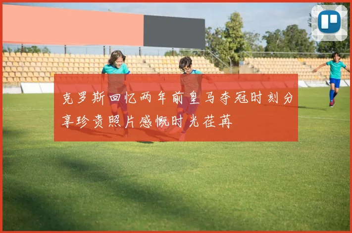 克罗斯回忆两年前皇马夺冠时刻分享珍贵照片感慨时光荏苒