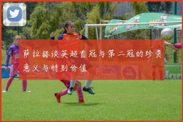 萨拉赫谈英超首冠与第二冠的珍贵意义与特别价值