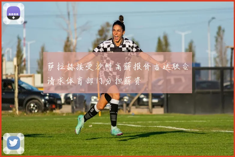 萨拉赫接受沙特高薪报价吉达联合请求体育部门分担薪资