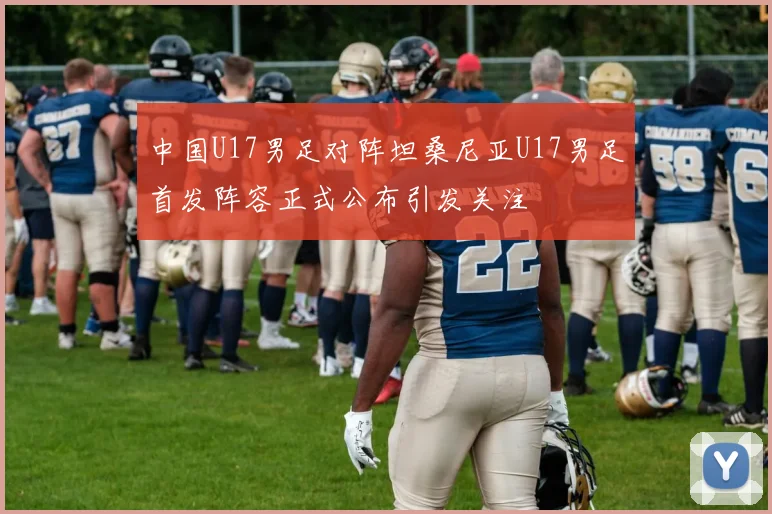 中国U17男足对阵坦桑尼亚U17男足首发阵容正式公布引发关注