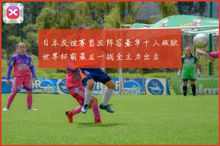 日本友谊赛首发阵容豪华十人旅欧世界杯前最后一战全主力出击