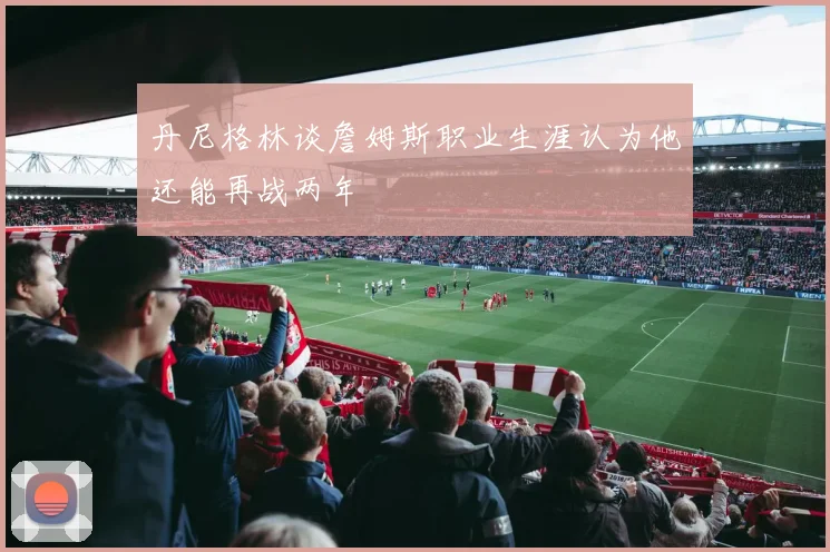 丹尼格林谈詹姆斯职业生涯认为他还能再战两年