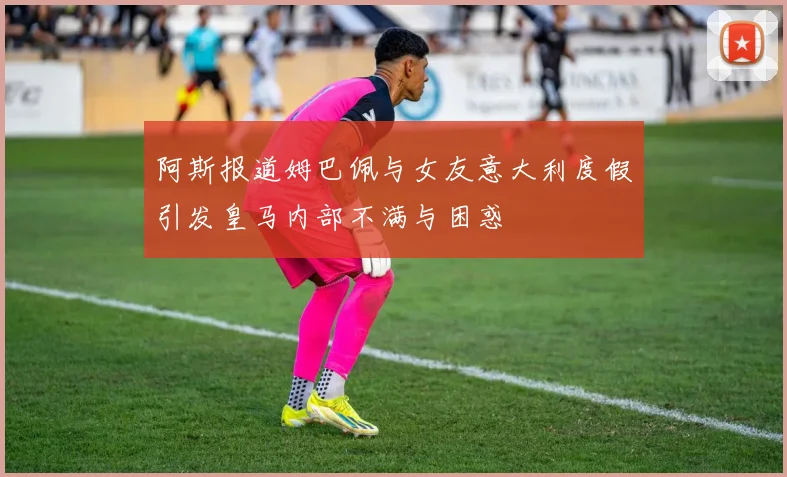 阿斯报道姆巴佩与女友意大利度假引发皇马内部不满与困惑
