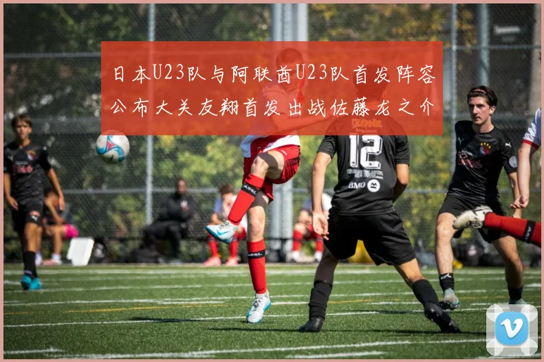 日本U23队与阿联酋U23队首发阵容公布大关友翔首发出战佐藤龙之介替补待命