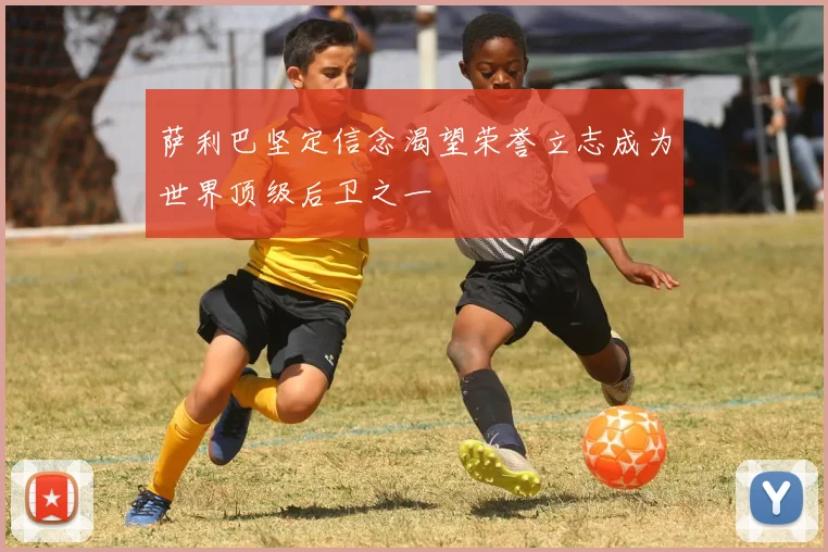 萨利巴坚定信念渴望荣誉立志成为世界顶级后卫之一