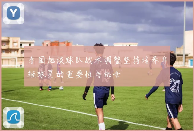 李国旭谈球队战术调整坚持培养年轻球员的重要性与机会